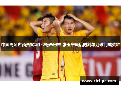 中国男足世预赛客场1-0绝杀巴林 张玉宁最后时刻单刀破门成英雄