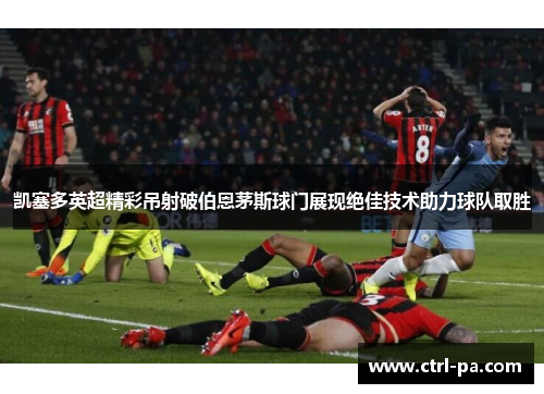 凯塞多英超精彩吊射破伯恩茅斯球门展现绝佳技术助力球队取胜