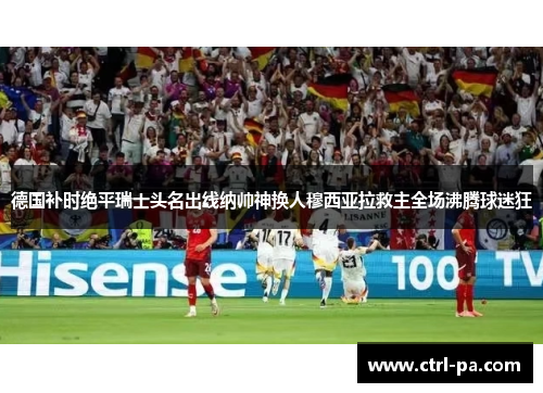 德国补时绝平瑞士头名出线纳帅神换人穆西亚拉救主全场沸腾球迷狂