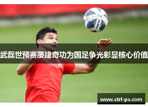 武磊世预赛屡建奇功为国足争光彰显核心价值