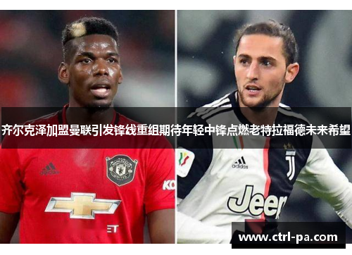 齐尔克泽加盟曼联引发锋线重组期待年轻中锋点燃老特拉福德未来希望