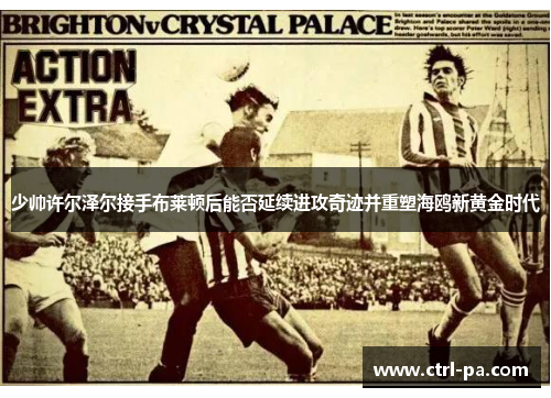 少帅许尔泽尔接手布莱顿后能否延续进攻奇迹并重塑海鸥新黄金时代
