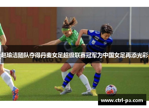 赵瑜洁随队夺得丹麦女足超级联赛冠军为中国女足再添光彩