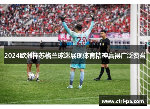 2024欧洲杯苏格兰球迷展现体育精神赢得广泛赞誉