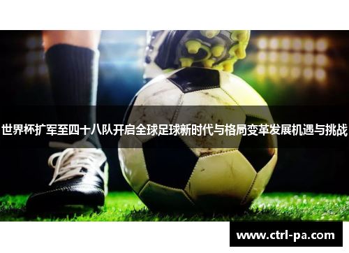 世界杯扩军至四十八队开启全球足球新时代与格局变革发展机遇与挑战