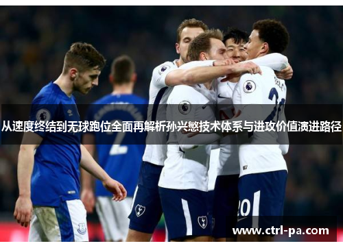 从速度终结到无球跑位全面再解析孙兴慜技术体系与进攻价值演进路径