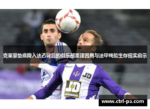 克莱蒙垫底降入法乙背后的俱乐部重建困局与法甲残酷生存现实启示